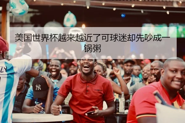 美国世界杯越来越近了可球迷却先吵成一锅粥