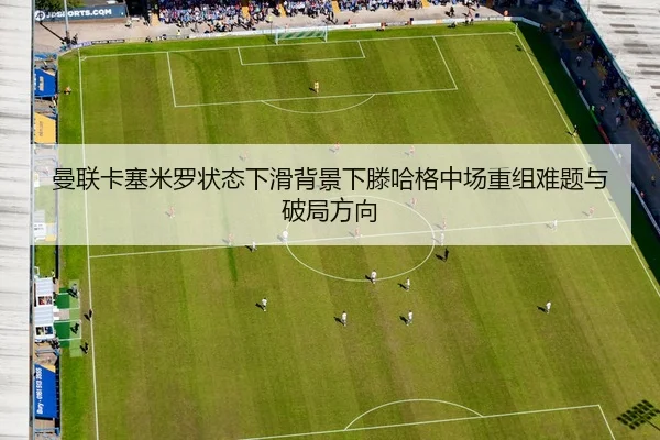曼联卡塞米罗状态下滑背景下滕哈格中场重组难题与破局方向