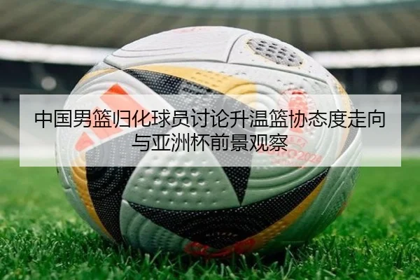 中国男篮归化球员讨论升温篮协态度走向与亚洲杯前景观察 - leyu
