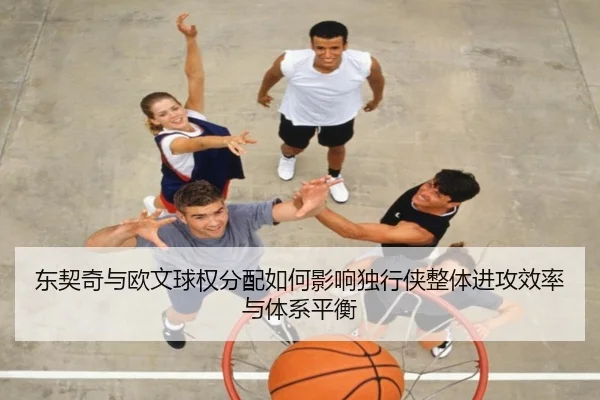 东契奇与欧文球权分配如何影响独行侠整体进攻效率与体系平衡