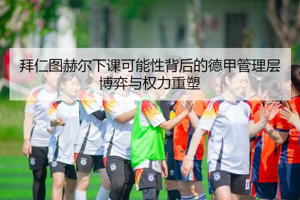 拜仁图赫尔下课可能性背后的德甲管理层博弈与权力重塑 - leyu