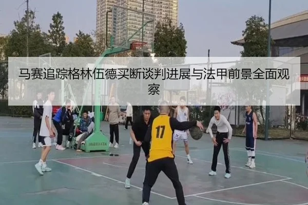 马赛追踪格林伍德买断谈判进展与法甲前景全面观察 - leyu