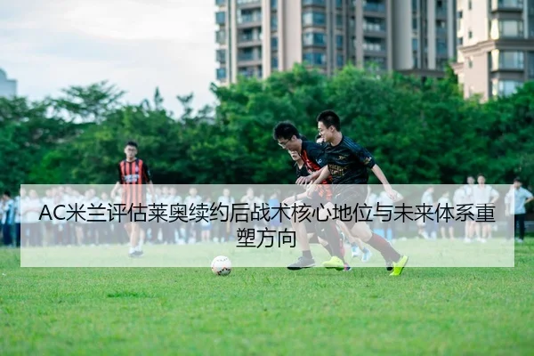 AC米兰评估莱奥续约后战术核心地位与未来体系重塑方向 - leyu