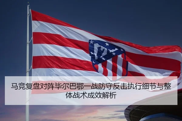 马竞复盘对阵毕尔巴鄂一战防守反击执行细节与整体战术成效解析 - leyu