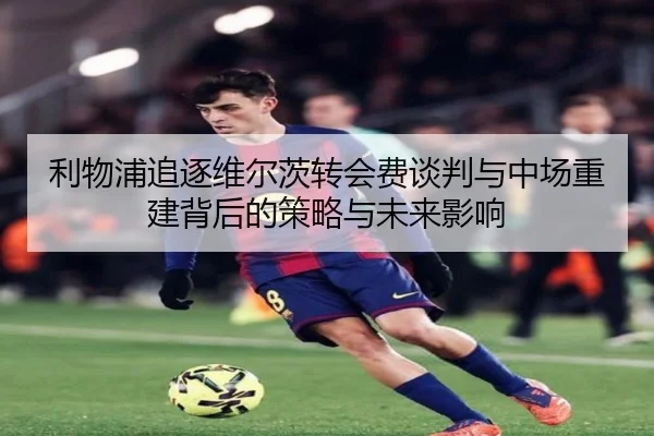 利物浦追逐维尔茨转会费谈判与中场重建背后的策略与未来影响 - leyu