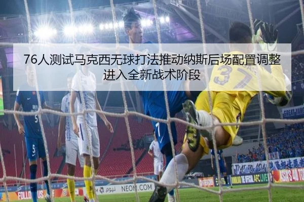 76人测试马克西无球打法推动纳斯后场配置调整进入全新战术阶段 - leyu
