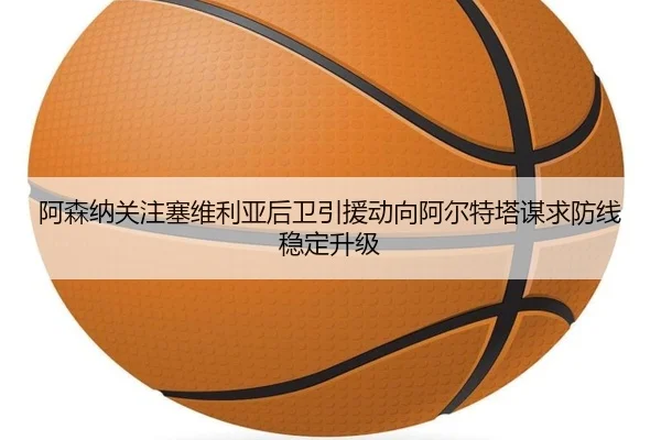 阿森纳关注塞维利亚后卫引援动向阿尔特塔谋求防线稳定升级 - leyu